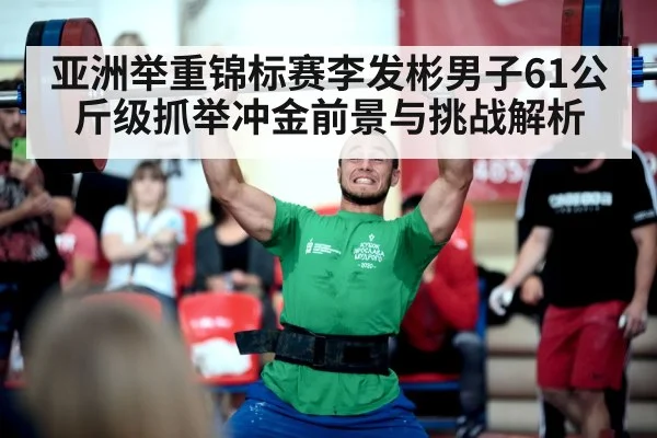 亚洲举重锦标赛李发彬男子61公斤级抓举冲金前景与挑战解析