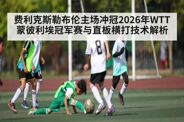 费利克斯勒布伦主场冲冠2026年WTT蒙彼利埃冠军赛与直板横打技术解析