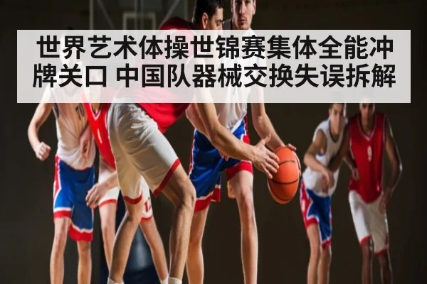 世界艺术体操世锦赛集体全能冲牌关口 中国队器械交换失误拆解